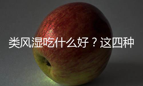 类风湿吃什么好？这四种食物值得选