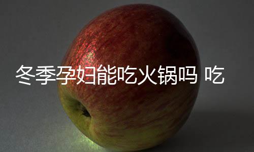 冬季孕妇能吃火锅吗 吃火锅注意什么