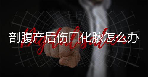 剖腹产后伤口化脓怎么办？