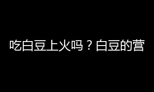 吃白豆上火吗？白豆的营养价值有哪些