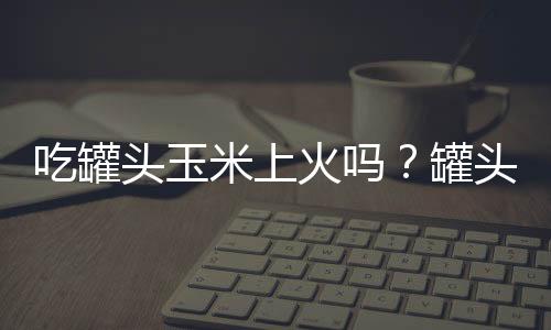 吃罐头玉米上火吗？罐头玉米的营养价值有哪些