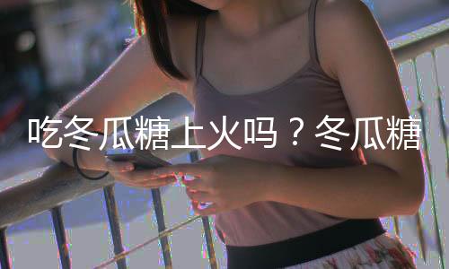 吃冬瓜糖上火吗？冬瓜糖的营养价值有哪些