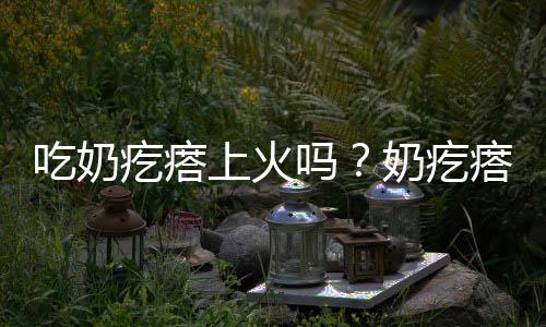 吃奶疙瘩上火吗？奶疙瘩的营养价值有哪些