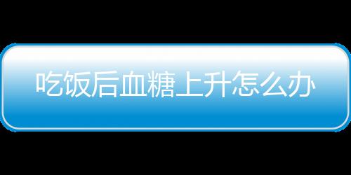 吃饭后血糖上升怎么办