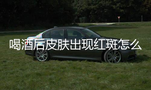 喝酒后皮肤出现红斑怎么回事？