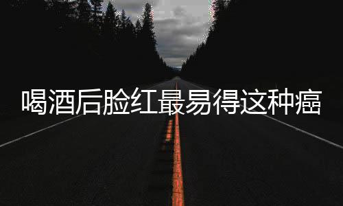 喝酒后脸红最易得这种癌