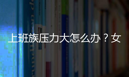 上班族压力大怎么办？女白领必学12种快速减压方法