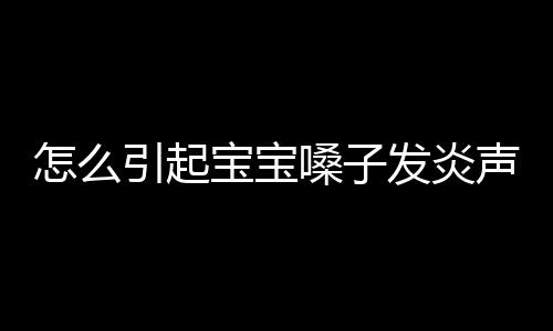 怎么引起宝宝嗓子发炎声音嘶哑