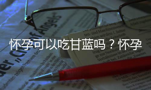 怀孕可以吃甘蓝吗？怀孕吃什么比较好