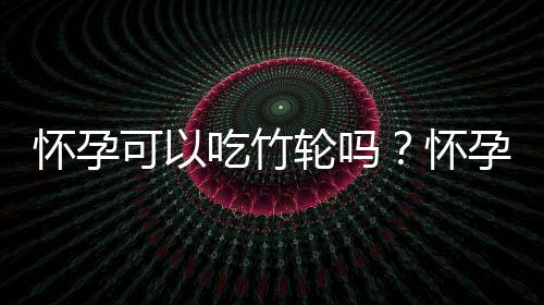 怀孕可以吃竹轮吗？怀孕吃什么比较好