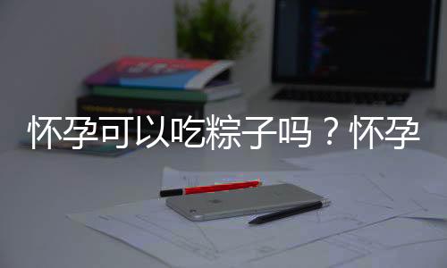 怀孕可以吃粽子吗？怀孕吃什么比较好