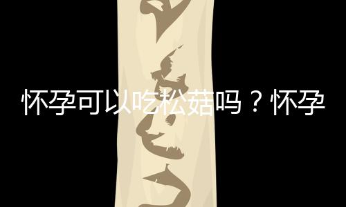 怀孕可以吃松菇吗？怀孕吃什么比较好