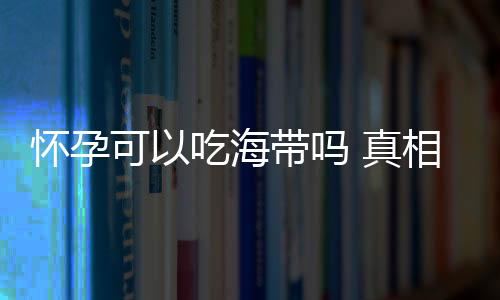 怀孕可以吃海带吗 真相竟是这样