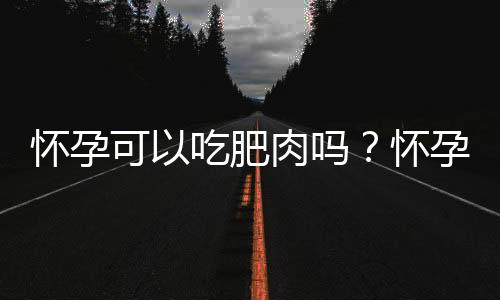 怀孕可以吃肥肉吗？怀孕吃什么比较好