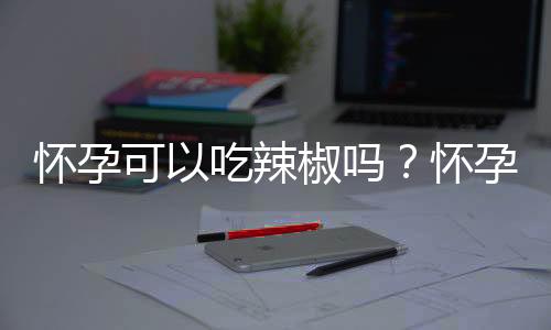 怀孕可以吃辣椒吗？怀孕吃什么比较好