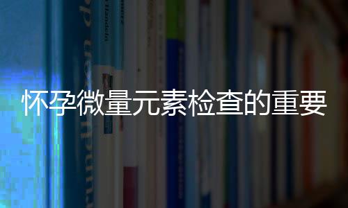 怀孕微量元素检查的重要性介绍