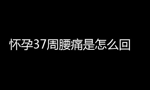 怀孕37周腰痛是怎么回事