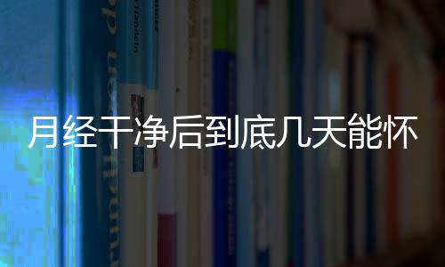 月经干净后到底几天能怀孕呢？