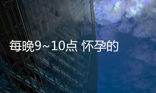 每晚9~10点 怀孕的最佳黄金期