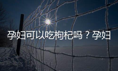 孕妇可以吃枸杞吗？孕妇吃枸杞好吗