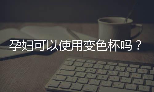 孕妇可以使用变色杯吗？变色杯有毒吗