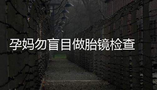 孕妈勿盲目做胎镜检查 操作不当可引发胎儿死亡