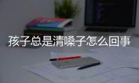 孩子总是清嗓子怎么回事