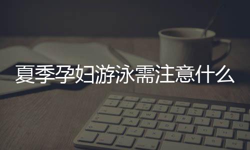 夏季孕妇游泳需注意什么