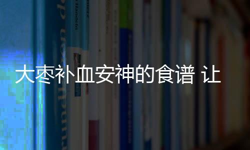 大枣补血安神的食谱 让您吃得更健康