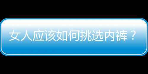 女人应该如何挑选内裤？女人内裤要如何清洗