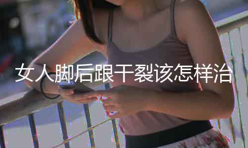 女人脚后跟干裂该怎样治疗？