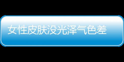 女性皮肤没光泽气色差 你该补补气血啦