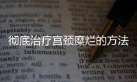 彻底治疗宫颈糜烂的方法