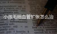 小孩毛细血管扩张怎么治这种病与什么有关