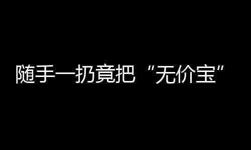 随手一扔竟把“无价宝”给扔掉了