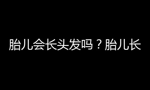 胎儿会长头发吗？胎儿长头发的秘密