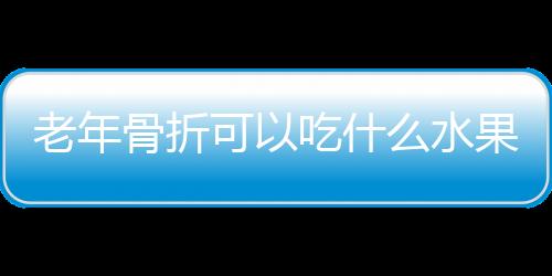 老年骨折可以吃什么水果好