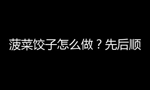 菠菜饺子怎么做？先后顺序千万别弄错！