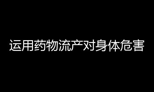 运用药物流产对身体危害大吗