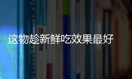 这物趁新鲜吃效果最好 再不吃就过季了