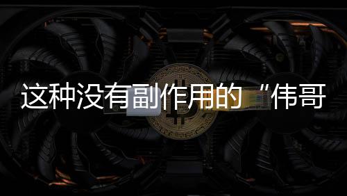 这种没有副作用的“伟哥”你肯定爱吃